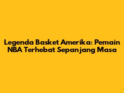 Legenda Basket Amerika: Pemain NBA Terhebat Sepanjang Masa