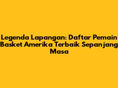 Legenda Lapangan: Daftar Pemain Basket Amerika Terbaik Sepanjang Masa