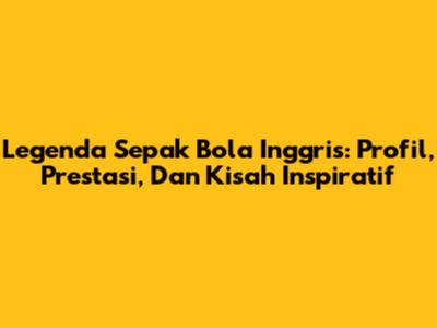 Legenda Sepak Bola Inggris: Profil, Prestasi, Dan Kisah Inspiratif