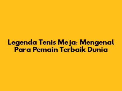 Legenda Tenis Meja: Mengenal Para Pemain Terbaik Dunia