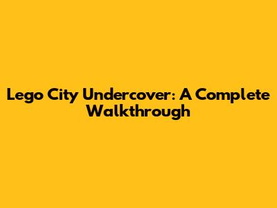 Lego City Undercover: A Complete Walkthrough