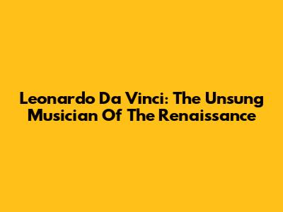 Leonardo Da Vinci: The Unsung Musician Of The Renaissance