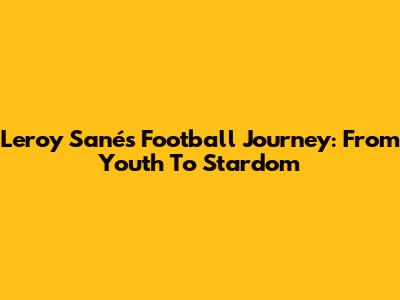 Leroy Sané's Football Journey: From Youth To Stardom