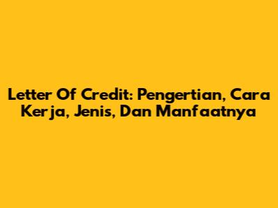 Letter Of Credit: Pengertian, Cara Kerja, Jenis, Dan Manfaatnya