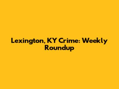 Lexington, KY Crime: Weekly Roundup