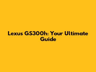 Lexus GS300h: Your Ultimate Guide