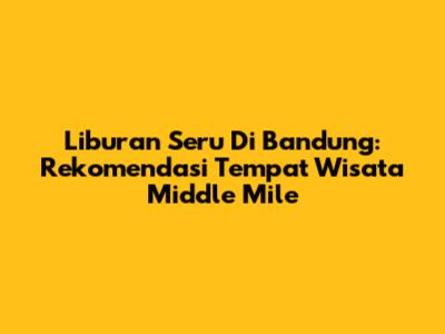 Liburan Seru Di Bandung: Rekomendasi Tempat Wisata Middle Mile