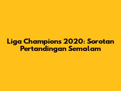 Liga Champions 2020: Sorotan Pertandingan Semalam