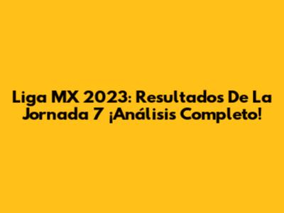 Liga MX 2023: Resultados De La Jornada 7 ¡Análisis Completo!