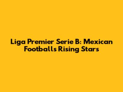 Liga Premier Serie B: Mexican Football's Rising Stars
