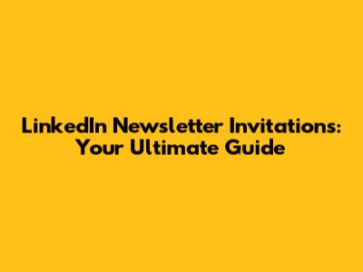 LinkedIn Newsletter Invitations: Your Ultimate Guide
