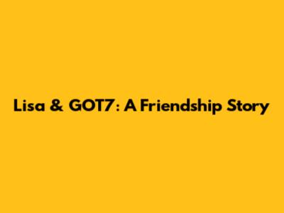 Lisa & GOT7: A Friendship Story