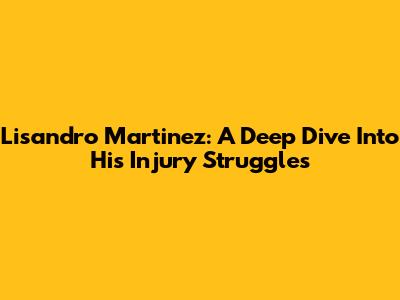 Lisandro Martinez: A Deep Dive Into His Injury Struggles