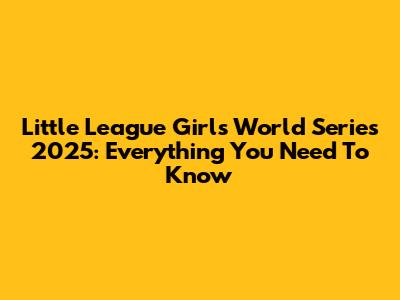 Little League Girls World Series 2025: Everything You Need To Know
