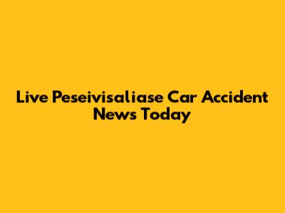 Live Peseivisaliase Car Accident News Today