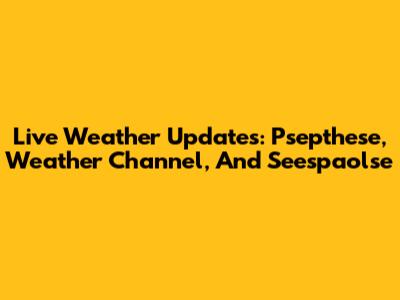 Live Weather Updates: Psepthese, Weather Channel, And Seespaolse