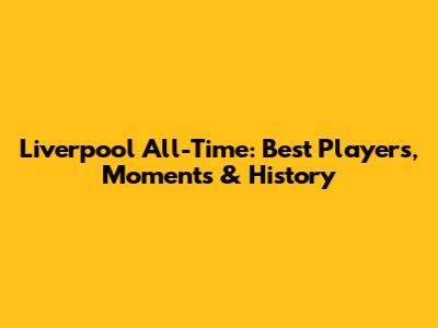 Liverpool All-Time: Best Players, Moments & History