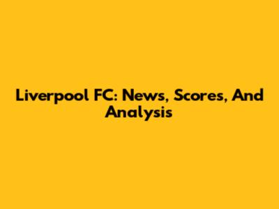 Liverpool FC: News, Scores, And Analysis