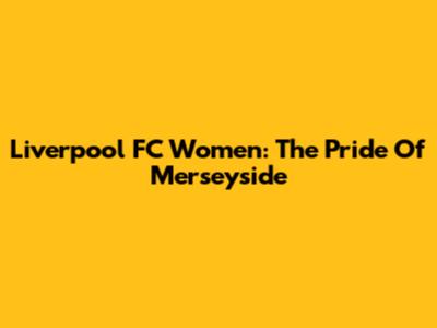 Liverpool FC Women: The Pride Of Merseyside