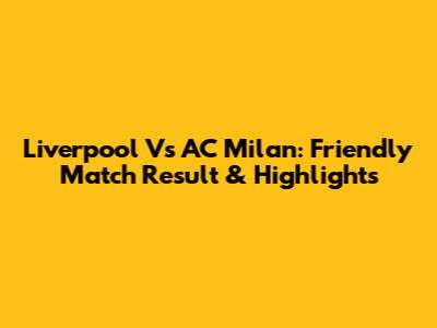 Liverpool Vs AC Milan: Friendly Match Result & Highlights