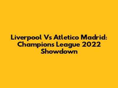 Liverpool Vs Atletico Madrid: Champions League 2022 Showdown