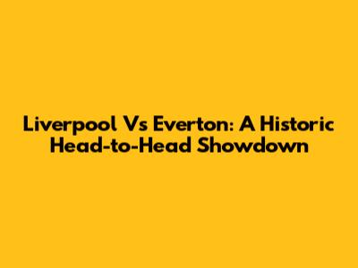 Liverpool Vs Everton: A Historic Head-to-Head Showdown