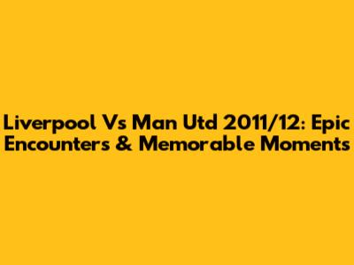 Liverpool Vs Man Utd 2011/12: Epic Encounters & Memorable Moments