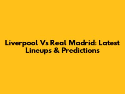 Liverpool Vs Real Madrid: Latest Lineups & Predictions