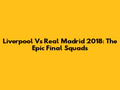 Liverpool Vs Real Madrid 2018: The Epic Final Squads