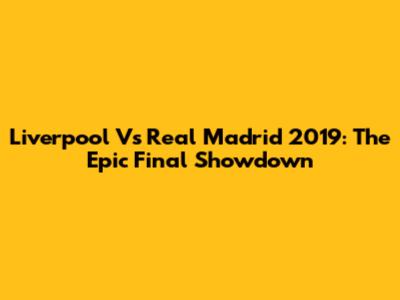 Liverpool Vs Real Madrid 2019: The Epic Final Showdown