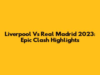 Liverpool Vs Real Madrid 2023: Epic Clash Highlights