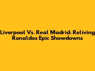Liverpool Vs. Real Madrid: Reliving Ronaldo's Epic Showdowns