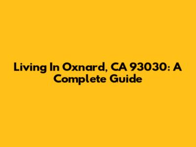 Living In Oxnard, CA 93030: A Complete Guide