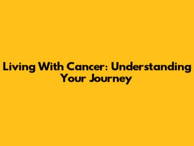 Living With Cancer: Understanding Your Journey