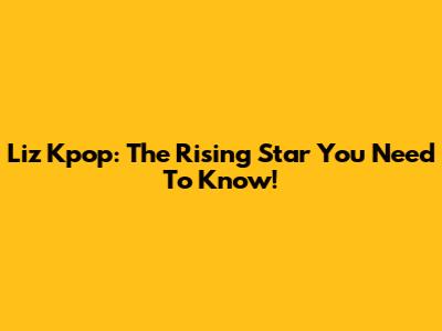 Liz Kpop: The Rising Star You Need To Know!