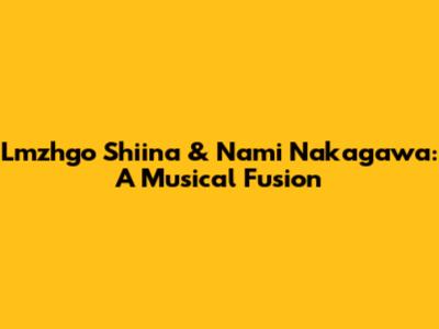 Lmzhgo Shiina & Nami Nakagawa: A Musical Fusion