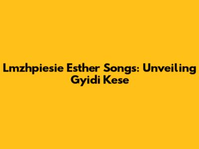 Lmzhpiesie Esther Songs: Unveiling Gyidi Kese