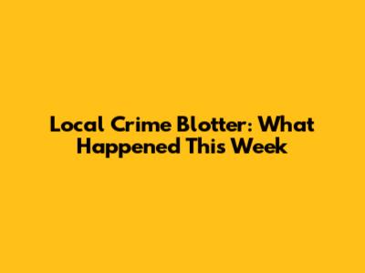 Local Crime Blotter: What Happened This Week