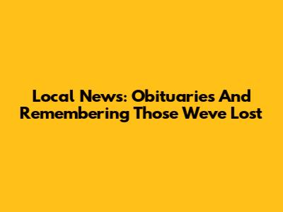 Local News: Obituaries And Remembering Those We've Lost