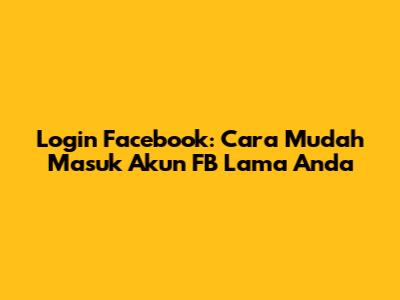 Login Facebook: Cara Mudah Masuk Akun FB Lama Anda