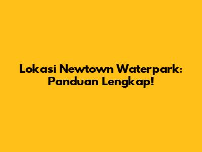 Lokasi Newtown Waterpark: Panduan Lengkap!