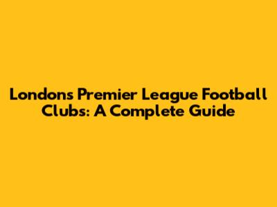 London's Premier League Football Clubs: A Complete Guide