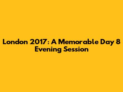 London 2017: A Memorable Day 8 Evening Session