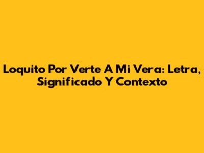 Loquito Por Verte A Mi Vera: Letra, Significado Y Contexto