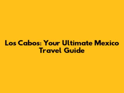 Los Cabos: Your Ultimate Mexico Travel Guide