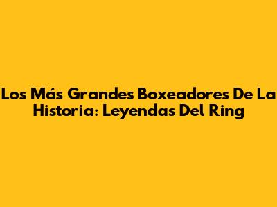 Los Más Grandes Boxeadores De La Historia: Leyendas Del Ring