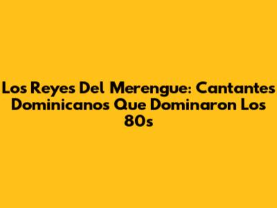 Los Reyes Del Merengue: Cantantes Dominicanos Que Dominaron Los 80s