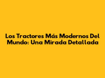 Los Tractores Más Modernos Del Mundo: Una Mirada Detallada