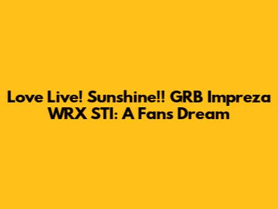 Love Live! Sunshine!! GRB Impreza WRX STI: A Fan's Dream