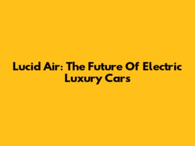 Lucid Air: The Future Of Electric Luxury Cars